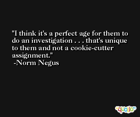 I think it's a perfect age for them to do an investigation . . . that's unique to them and not a cookie-cutter assignment. -Norm Negus