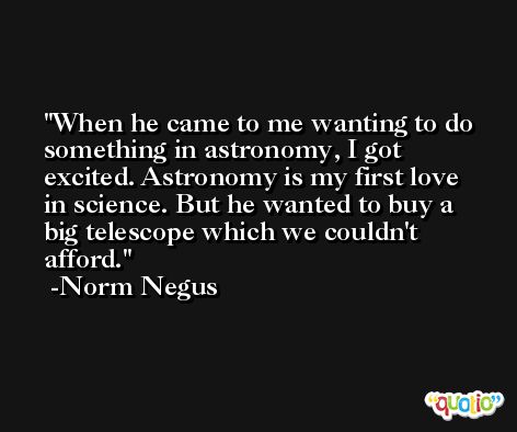 When he came to me wanting to do something in astronomy, I got excited. Astronomy is my first love in science. But he wanted to buy a big telescope which we couldn't afford. -Norm Negus