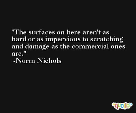 The surfaces on here aren't as hard or as impervious to scratching and damage as the commercial ones are. -Norm Nichols