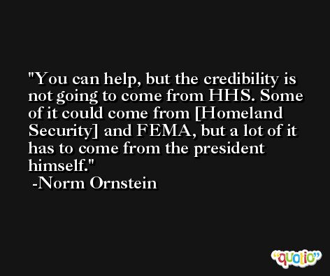 You can help, but the credibility is not going to come from HHS. Some of it could come from [Homeland Security] and FEMA, but a lot of it has to come from the president himself. -Norm Ornstein