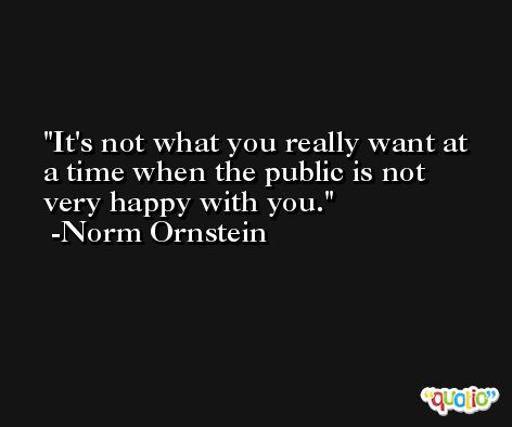 It's not what you really want at a time when the public is not very happy with you. -Norm Ornstein