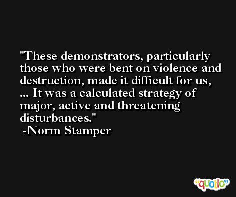 These demonstrators, particularly those who were bent on violence and destruction, made it difficult for us, ... It was a calculated strategy of major, active and threatening disturbances. -Norm Stamper