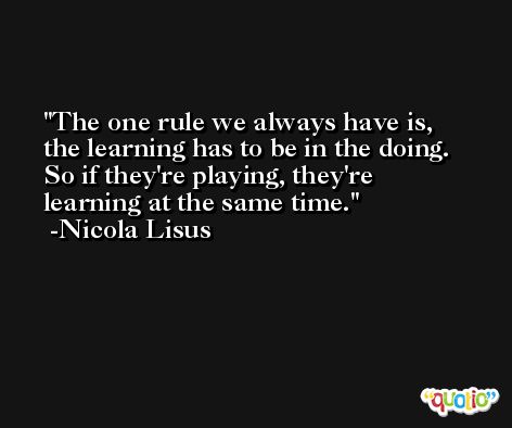 The one rule we always have is, the learning has to be in the doing. So if they're playing, they're learning at the same time. -Nicola Lisus