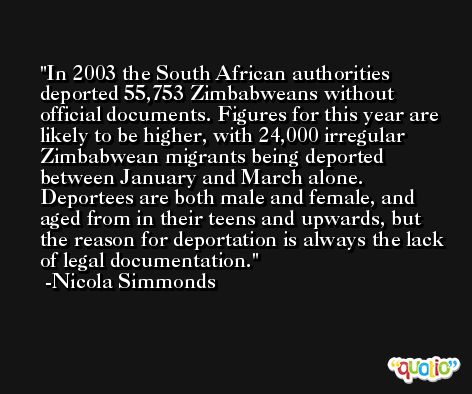 In 2003 the South African authorities deported 55,753 Zimbabweans without official documents. Figures for this year are likely to be higher, with 24,000 irregular Zimbabwean migrants being deported between January and March alone. Deportees are both male and female, and aged from in their teens and upwards, but the reason for deportation is always the lack of legal documentation. -Nicola Simmonds
