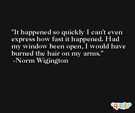 It happened so quickly I can't even express how fast it happened. Had my window been open, I would have burned the hair on my arms. -Norm Wigington