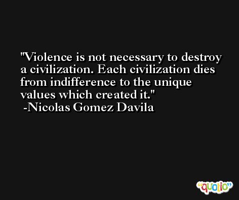Violence is not necessary to destroy a civilization. Each civilization dies from indifference to the unique values which created it. -Nicolas Gomez Davila