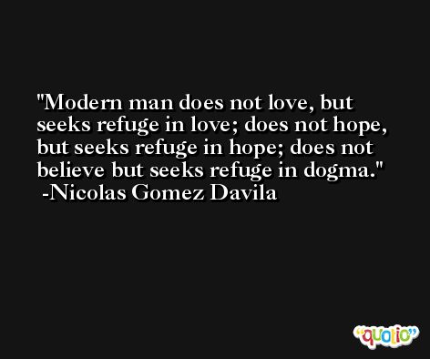 Modern man does not love, but seeks refuge in love; does not hope, but seeks refuge in hope; does not believe but seeks refuge in dogma. -Nicolas Gomez Davila