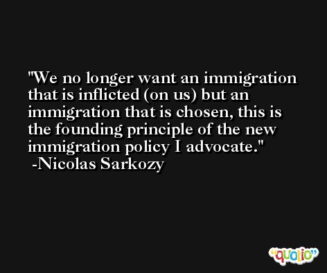 We no longer want an immigration that is inflicted (on us) but an immigration that is chosen, this is the founding principle of the new immigration policy I advocate. -Nicolas Sarkozy