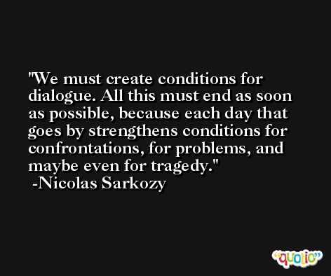 We must create conditions for dialogue. All this must end as soon as possible, because each day that goes by strengthens conditions for confrontations, for problems, and maybe even for tragedy. -Nicolas Sarkozy