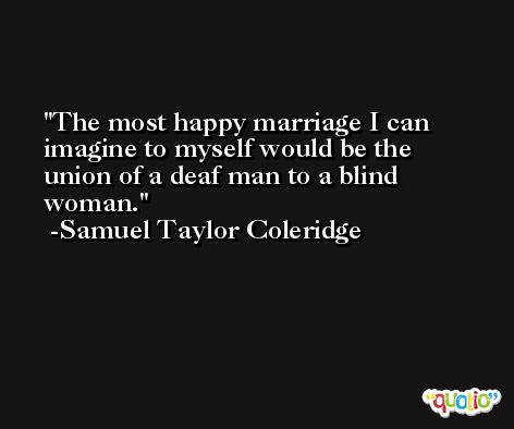 The most happy marriage I can imagine to myself would be the union of a deaf man to a blind woman. -Samuel Taylor Coleridge