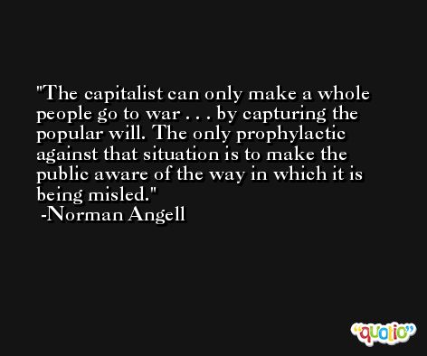 The capitalist can only make a whole people go to war . . . by capturing the popular will. The only prophylactic against that situation is to make the public aware of the way in which it is being misled. -Norman Angell