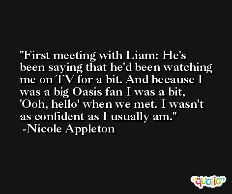 First meeting with Liam: He's been saying that he'd been watching me on TV for a bit. And because I was a big Oasis fan I was a bit, 'Ooh, hello' when we met. I wasn't as confident as I usually am. -Nicole Appleton