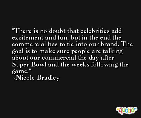 There is no doubt that celebrities add excitement and fun, but in the end the commercial has to tie into our brand. The goal is to make sure people are talking about our commercial the day after Super Bowl and the weeks following the game. -Nicole Bradley