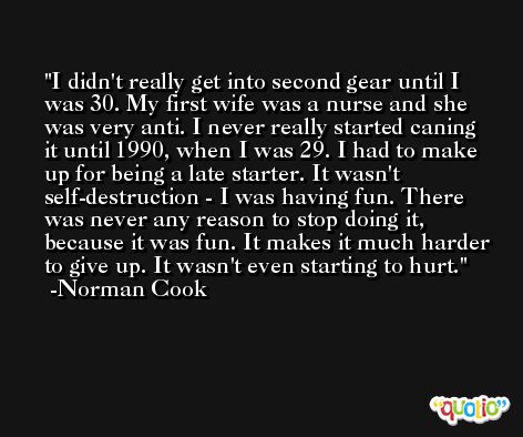 I didn't really get into second gear until I was 30. My first wife was a nurse and she was very anti. I never really started caning it until 1990, when I was 29. I had to make up for being a late starter. It wasn't self-destruction - I was having fun. There was never any reason to stop doing it, because it was fun. It makes it much harder to give up. It wasn't even starting to hurt. -Norman Cook