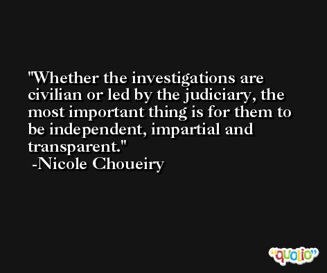 Whether the investigations are civilian or led by the judiciary, the most important thing is for them to be independent, impartial and transparent. -Nicole Choueiry