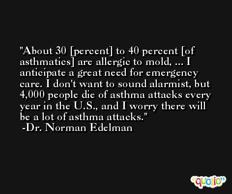 About 30 [percent] to 40 percent [of asthmatics] are allergic to mold, ... I anticipate a great need for emergency care. I don't want to sound alarmist, but 4,000 people die of asthma attacks every year in the U.S., and I worry there will be a lot of asthma attacks. -Dr. Norman Edelman