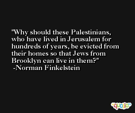 Why should these Palestinians, who have lived in Jerusalem for hundreds of years, be evicted from their homes so that Jews from Brooklyn can live in them? -Norman Finkelstein