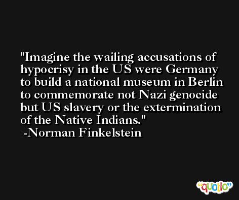 Imagine the wailing accusations of hypocrisy in the US were Germany to build a national museum in Berlin to commemorate not Nazi genocide but US slavery or the extermination of the Native Indians. -Norman Finkelstein