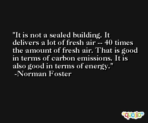 It is not a sealed building. It delivers a lot of fresh air -- 40 times the amount of fresh air. That is good in terms of carbon emissions. It is also good in terms of energy. -Norman Foster