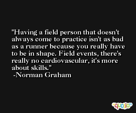 Having a field person that doesn't always come to practice isn't as bad as a runner because you really have to be in shape. Field events, there's really no cardiovascular, it's more about skills. -Norman Graham