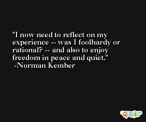I now need to reflect on my experience -- was I foolhardy or rational? -- and also to enjoy freedom in peace and quiet. -Norman Kember