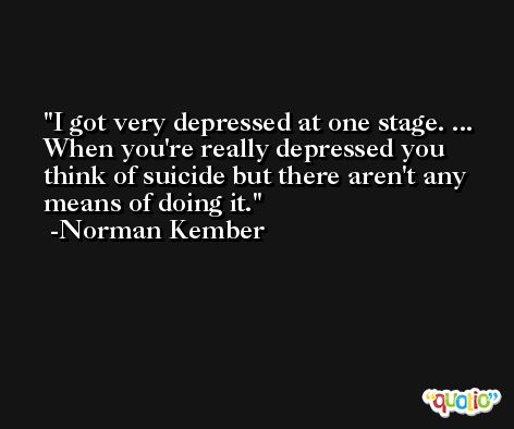 I got very depressed at one stage. ... When you're really depressed you think of suicide but there aren't any means of doing it. -Norman Kember