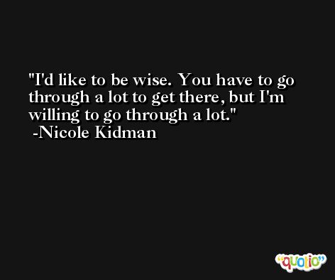I'd like to be wise. You have to go through a lot to get there, but I'm willing to go through a lot. -Nicole Kidman