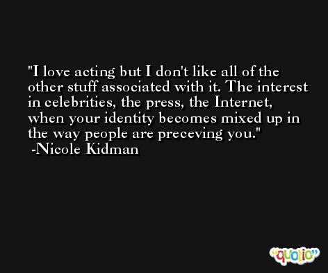 I love acting but I don't like all of the other stuff associated with it. The interest in celebrities, the press, the Internet, when your identity becomes mixed up in the way people are preceving you. -Nicole Kidman
