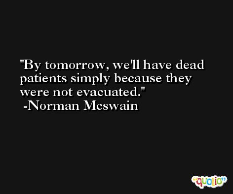 By tomorrow, we'll have dead patients simply because they were not evacuated. -Norman Mcswain
