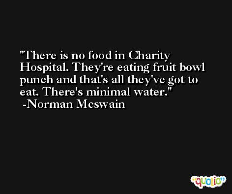 There is no food in Charity Hospital. They're eating fruit bowl punch and that's all they've got to eat. There's minimal water. -Norman Mcswain