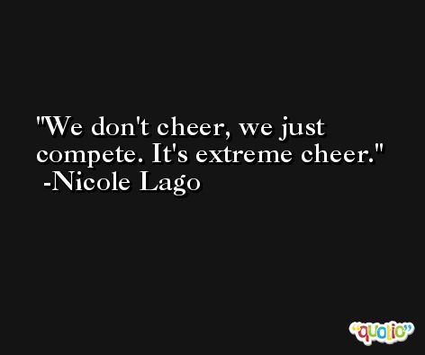 We don't cheer, we just compete. It's extreme cheer. -Nicole Lago
