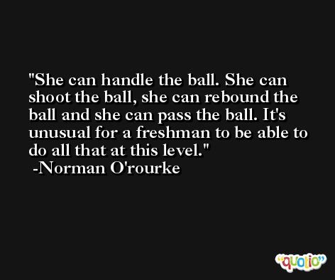 She can handle the ball. She can shoot the ball, she can rebound the ball and she can pass the ball. It's unusual for a freshman to be able to do all that at this level. -Norman O'rourke