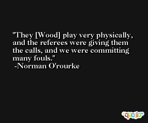 They [Wood] play very physically, and the referees were giving them the calls, and we were committing many fouls. -Norman O'rourke