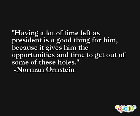 Having a lot of time left as president is a good thing for him, because it gives him the opportunities and time to get out of some of these holes. -Norman Ornstein