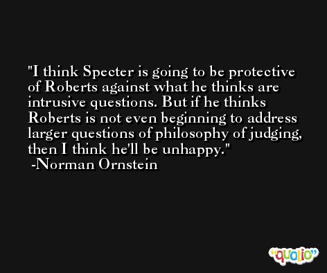 I think Specter is going to be protective of Roberts against what he thinks are intrusive questions. But if he thinks Roberts is not even beginning to address larger questions of philosophy of judging, then I think he'll be unhappy. -Norman Ornstein