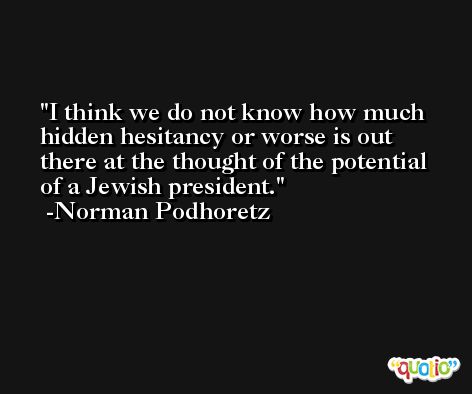I think we do not know how much hidden hesitancy or worse is out there at the thought of the potential of a Jewish president. -Norman Podhoretz