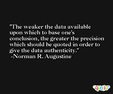 The weaker the data available upon which to base one's conclusion, the greater the precision which should be quoted in order to give the data authenticity. -Norman R. Augustine