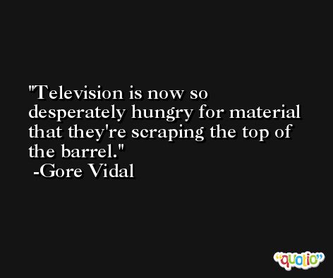 Television is now so desperately hungry for material that they're scraping the top of the barrel. -Gore Vidal