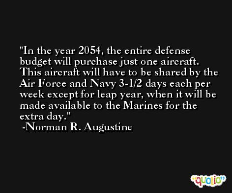 In the year 2054, the entire defense budget will purchase just one aircraft. This aircraft will have to be shared by the Air Force and Navy 3-1/2 days each per week except for leap year, when it will be made available to the Marines for the extra day. -Norman R. Augustine