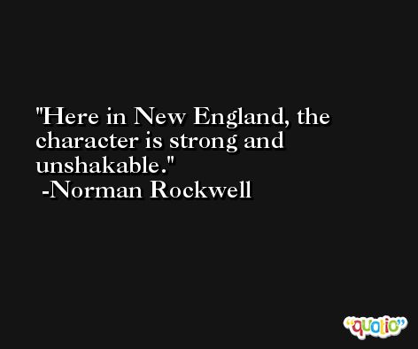 Here in New England, the character is strong and unshakable. -Norman Rockwell