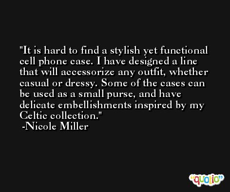 It is hard to find a stylish yet functional cell phone case. I have designed a line that will accessorize any outfit, whether casual or dressy. Some of the cases can be used as a small purse, and have delicate embellishments inspired by my Celtic collection. -Nicole Miller