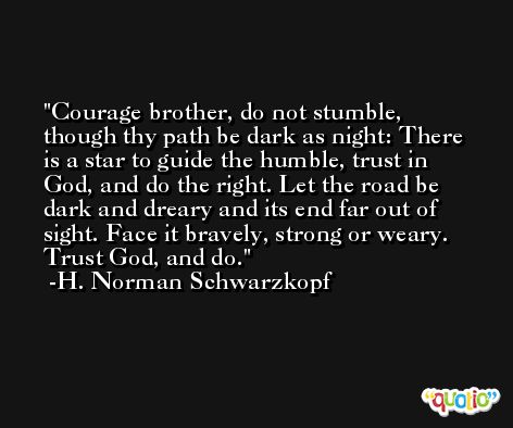 Courage brother, do not stumble, though thy path be dark as night: There is a star to guide the humble, trust in God, and do the right. Let the road be dark and dreary and its end far out of sight. Face it bravely, strong or weary. Trust God, and do. -H. Norman Schwarzkopf