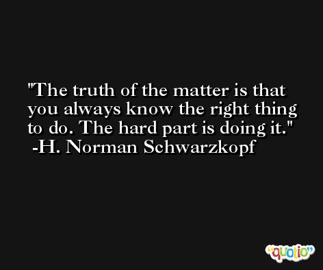 The truth of the matter is that you always know the right thing to do. The hard part is doing it. -H. Norman Schwarzkopf