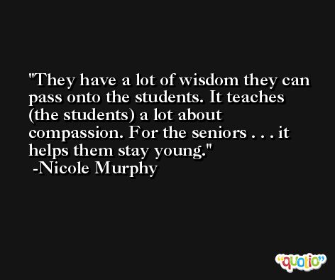 They have a lot of wisdom they can pass onto the students. It teaches (the students) a lot about compassion. For the seniors . . . it helps them stay young. -Nicole Murphy