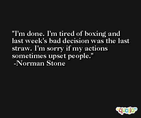 I'm done. I'm tired of boxing and last week's bad decision was the last straw. I'm sorry if my actions sometimes upset people. -Norman Stone