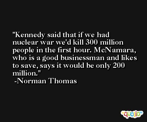 Kennedy said that if we had nuclear war we'd kill 300 million people in the first hour. McNamara, who is a good businessman and likes to save, says it would be only 200 million. -Norman Thomas