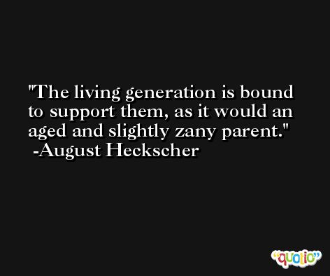 The living generation is bound to support them, as it would an aged and slightly zany parent. -August Heckscher