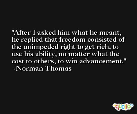 After I asked him what he meant, he replied that freedom consisted of the unimpeded right to get rich, to use his ability, no matter what the cost to others, to win advancement. -Norman Thomas