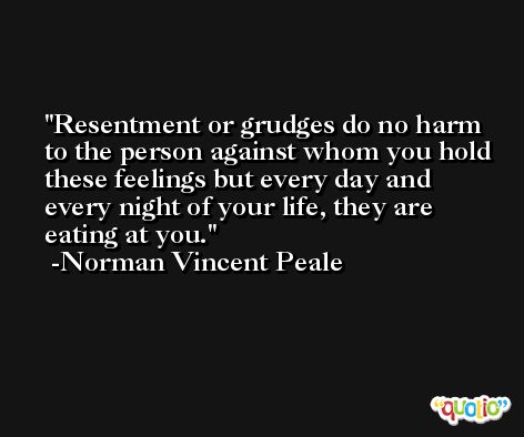 Resentment or grudges do no harm to the person against whom you hold these feelings but every day and every night of your life, they are eating at you. -Norman Vincent Peale
