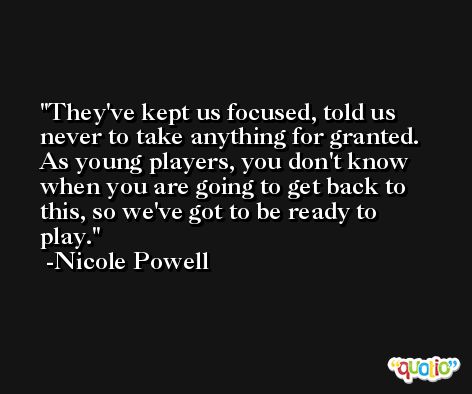 They've kept us focused, told us never to take anything for granted. As young players, you don't know when you are going to get back to this, so we've got to be ready to play. -Nicole Powell
